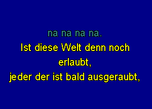 lst diese Welt denn noch

erlaubt.
jeder der ist bald ausgeraubt,