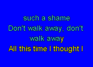 such a shame
Don't walk away, don't

walk away
All this time I thought I