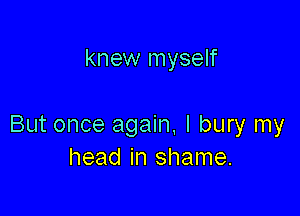 knew myself

But once again. I bury my
head in shame.