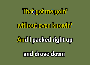 That got me gdin'

without even knowin'

And I packed right- up

and drove down