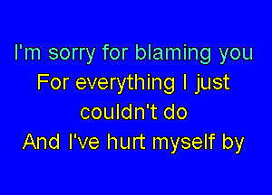 I'm sorry for blaming you
For everything I just

couldn't do
And I've hurt myself by