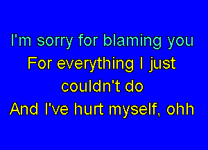 I'm sorry for blaming you
For everything I just

couldn't do
And I've hurt myself, ohh