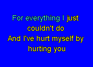 For everything I just
couldn't do

And I've hurt myself by
hurting you