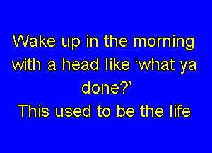 Wake up in the morning
with a head like ewhat ya

done?
This used to be the life