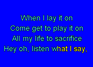 When I lay it on
Come get to play it on

All my life to sacrifice
Hey oh. listen what I say,