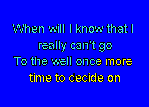 When will I know that I
really can't go

To the well once more
time to decide on