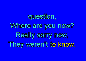 question,
Where are you now?

Really sorry now,
They weren't to know.