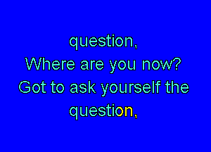 question,
Where are you now?

Got to ask yourself the
question,