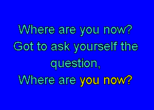 Where are you now?
Got to ask yourself the

question.
Where are you now?