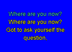 Where are you now?
Where are you now?

Got to ask yourself the
question,