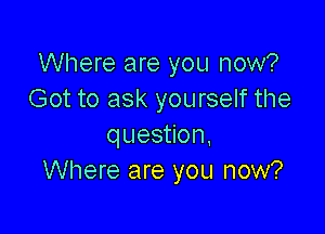 Where are you now?
Got to ask yourself the

question.
Where are you now?
