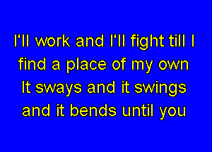 I'll work and I'll fight till I
find a place of my own

It sways and it swings
and it bends until you