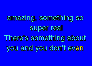 amazing, something so
super real

There's something about
you and you don't even