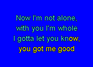 Now I'm not alone,
with you I'm whole

I gotta let you know,
you got me good