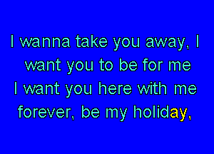 I wanna take you away, I
want you to be for me

I want you here with me
forever, be my holiday.