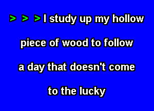 z ) I study up my hollow

piece of wood to follow

a day that doesn't come

to the lucky