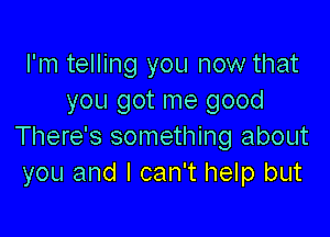 I'm telling you now that
you got me good

There's something about
you and I can't help but