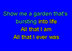 Show me a garden that's
bursting into life

All that I am
All that I ever was