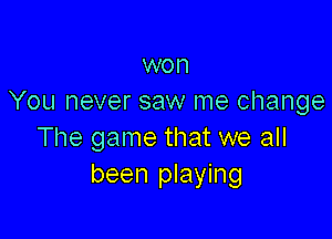 won
You never saw me change

The game that we all
been playing