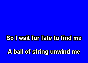 So I wait for fate to find me

A ball of string unwind me
