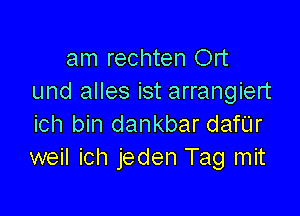 am rechten Ort
und alles ist arrangiert

ich bin dankbar danr
weil ich jeden Tag mit