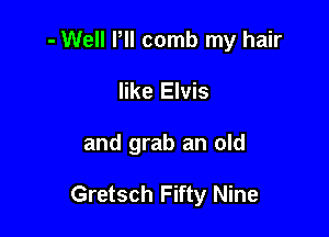 - Well Pll comb my hair
like Elvis

and grab an old

Gretsch Fifty Nine