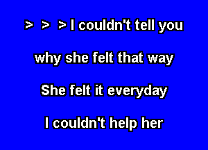 I couldn't tell you

why she felt that way

She felt it everyday

I couldn't help her