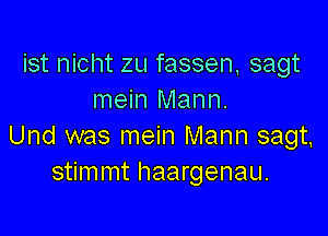 ist nicht zu fassen sagt
mein Mann.

Und was mein Mann sagt,
stimmt haargenau.