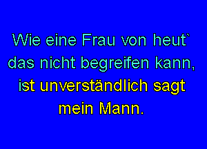 Wie eine Frau von heut
das nicht begreifen kann,

ist unverstandlich sagt
mein Mann.