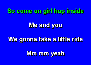 So come on girl hop inside
Me and you

We gonna take a little ride

Mm mm yeah