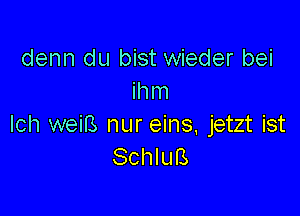 denn du bist wieder bei
ihm

Ich weiB nur eins, jetzt ist
Schlufs