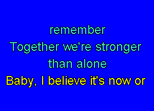 remember
Together we're stronger

than alone
Baby. I believe it's now or