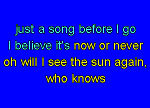 just a song before I go
I believe it's now or never

oh will I see the sun again,
who knows