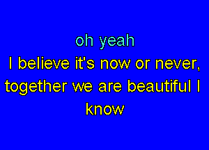 oh yeah
I believe it's now or never,

together we are beautiful I
know