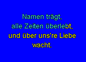 Namen tragt
alle Zeiten Uberlebt,

und tuber uns're Liebe
wacht.