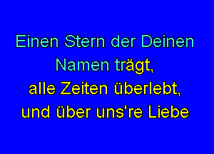 Einen Stern der Deinen
Namen tragt,

alle Zeiten Uberlebt,
und Uber uns're Liebe