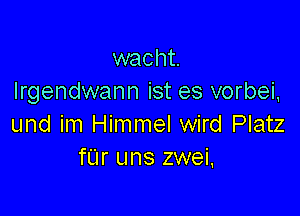 wacht.
Irgendwann ist es vorbei,

und im Himmel wird Platz
fL'Ir uns zwei.