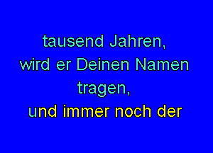 tausend Jahren,
wird er Deinen Namen

tragen.
und immer noch der