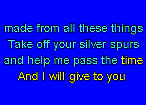 made from all these things
Take off your silver spurs

and help me pass the time
And I will give to you