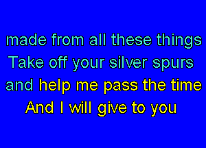 made from all these things
Take off your silver spurs

and help me pass the time
And I will give to you