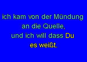 ich kam von der thdung
an die Quelle,

und ich will dass Du
es weifst.