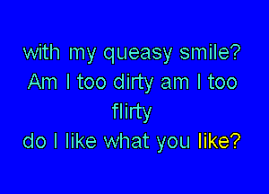 with my queasy smile?
Am I too dirty am I too

flirty
do I like what you like?