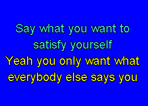 Say what you want to
satisfy you rself

Yeah you only want what
everybody else says you