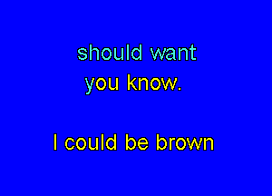should want
you know.

I could be brown