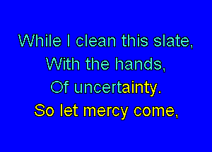 While I clean this slate,
With the hands.

Of uncertainty.
So let mercy come,