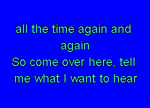 all the time again and
again

So come over here, tell
me what I want to hear