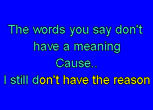 The words you say don't
have a meaning

Cause.
I still don't have the reason