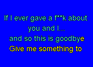 If I ever gave a Wk about
you and I...

and so this is goodbye
Give me something to