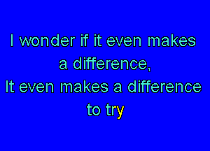 I wonder if it even makes
a difference,

It even makes a difference
to try