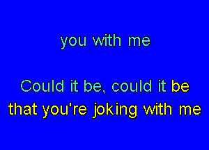 you with me

Could it be, could it be
that you're joking with me